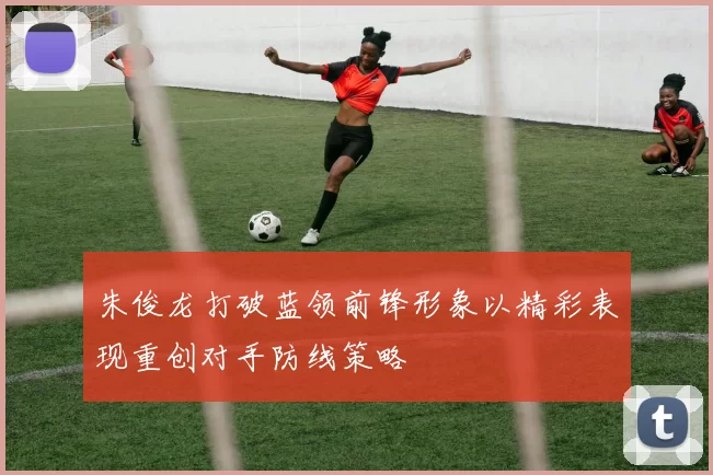 朱俊龙打破蓝领前锋形象以精彩表现重创对手防线策略