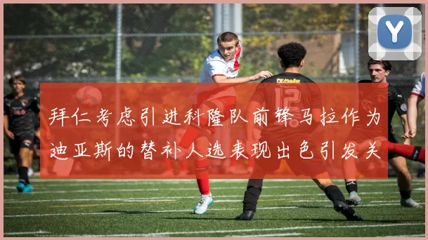 拜仁考虑引进科隆队前锋马拉作为迪亚斯的替补人选表现出色引发关注