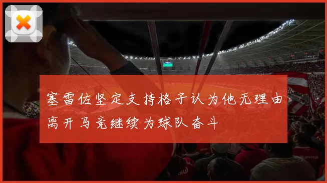 塞雷佐坚定支持格子认为他无理由离开马竞继续为球队奋斗