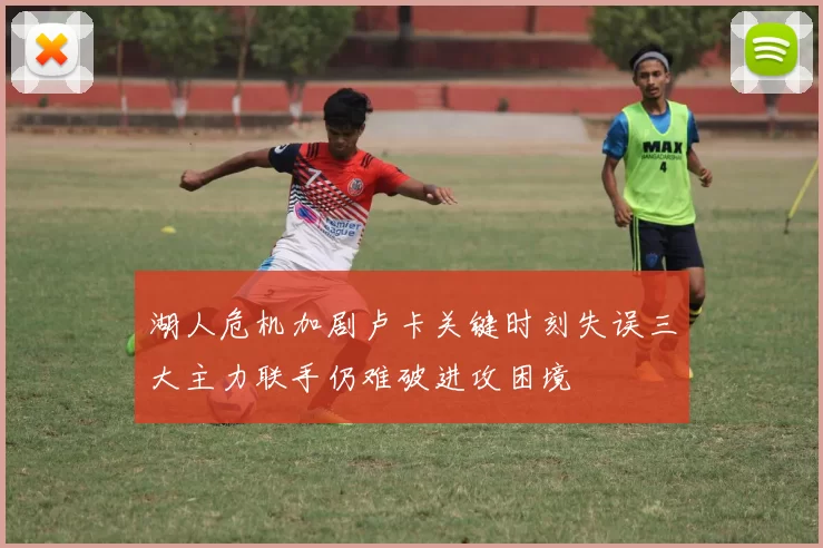 湖人危机加剧卢卡关键时刻失误三大主力联手仍难破进攻困境