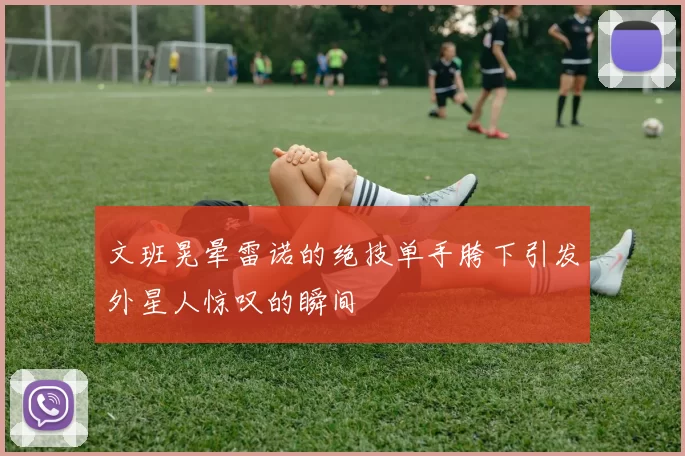 文班晃晕雷诺的绝技单手胯下引发外星人惊叹的瞬间