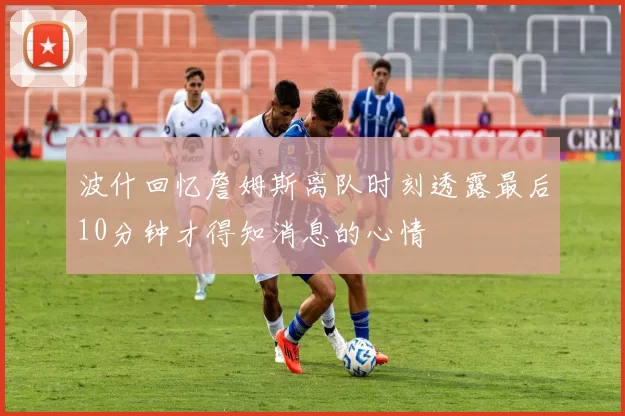 波什回忆詹姆斯离队时刻透露最后10分钟才得知消息的心情