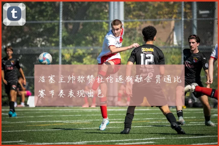 活塞主帅称赞杜伦逐渐融会贯通比赛节奏表现出色