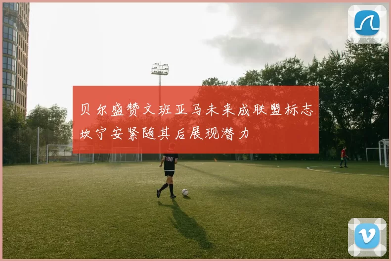 贝尔盛赞文班亚马未来成联盟标志坎宁安紧随其后展现潜力