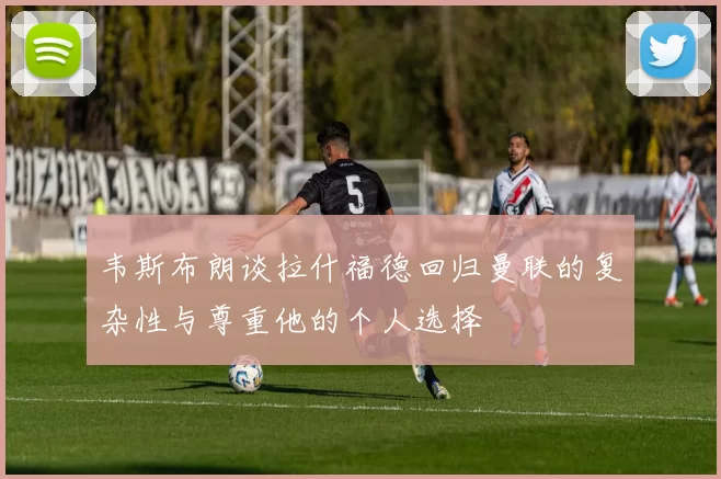 韦斯布朗谈拉什福德回归曼联的复杂性与尊重他的个人选择