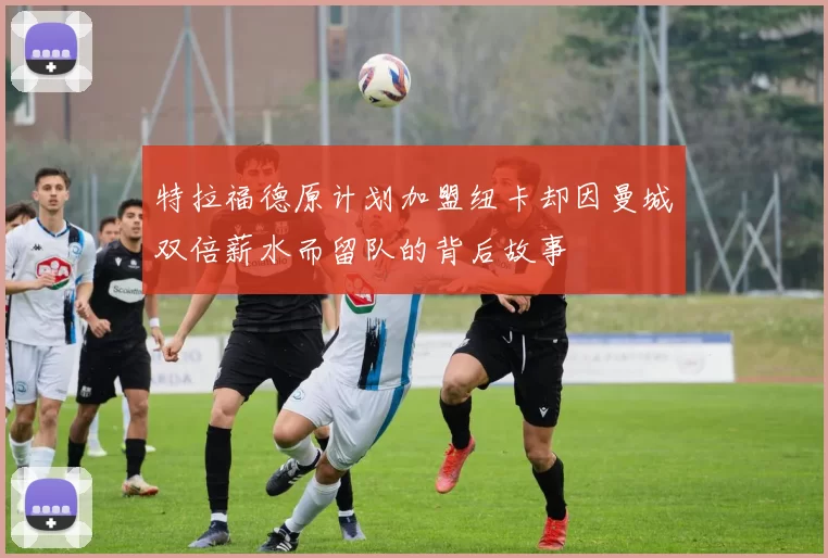 特拉福德原计划加盟纽卡却因曼城双倍薪水而留队的背后故事
