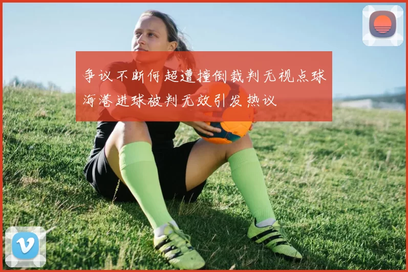 争议不断何超遭撞倒裁判无视点球海港进球被判无效引发热议