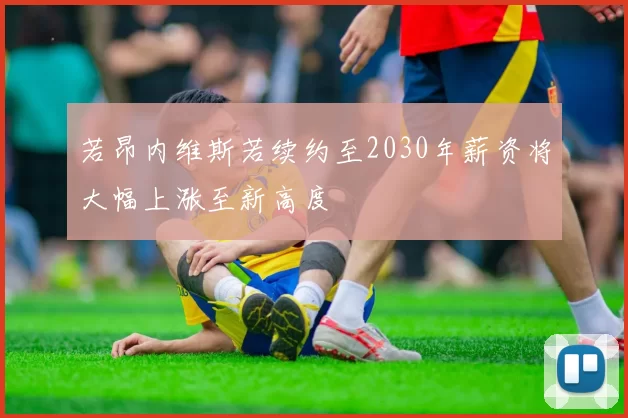 若昂内维斯若续约至2030年薪资将大幅上涨至新高度