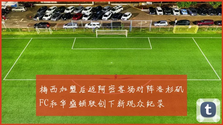 梅西加盟后迈阿密客场对阵洛杉矶FC和华盛顿联创下新观众纪录